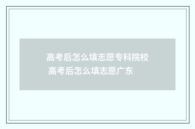 高考后怎么填志愿专科院校 高考后怎么填志愿广东