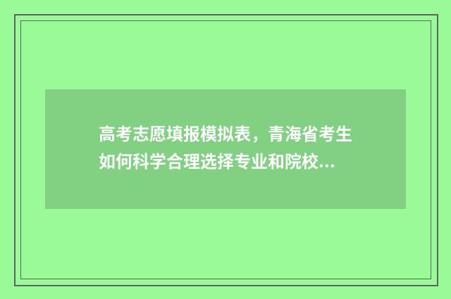 高考志愿填报模拟表，青海省考生如何科学合理选择专业和院校？ 高考志愿填报模拟表样本