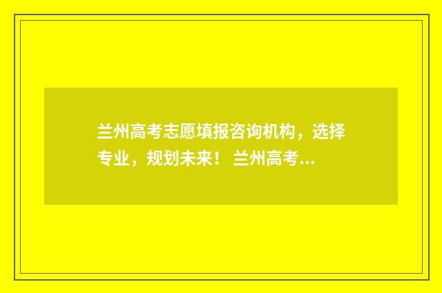兰州高考志愿填报咨询机构，选择专业，规划未来！ 兰州高考志愿填报机构排名