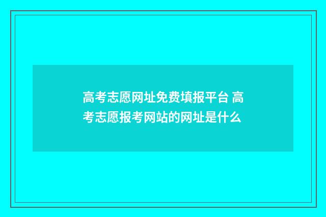 高考志愿网址免费填报平台 高考志愿报考网站的网址是什么