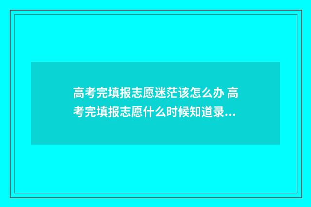 高考完填报志愿迷茫该怎么办 高考完填报志愿什么时候知道录取