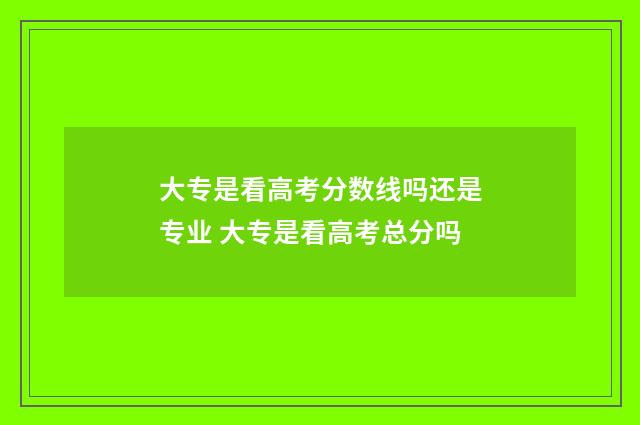 大专是看高考分数线吗还是专业 大专是看高考总分吗
