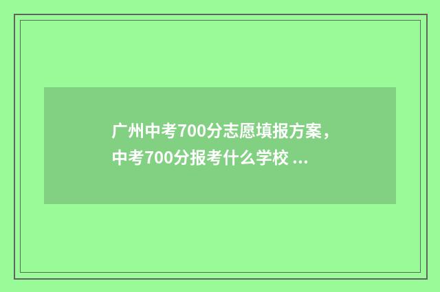 广州中考700分志愿填报方案，中考700分报考什么学校 广州 中考 700分