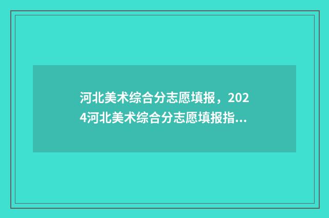 河北美术综合分志愿填报，2024河北美术综合分志愿填报指南 河北美术综合分计算公式