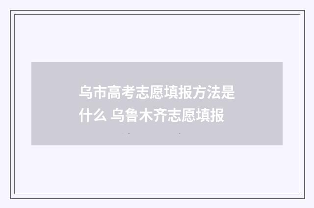 乌市高考志愿填报方法是什么 乌鲁木齐志愿填报
