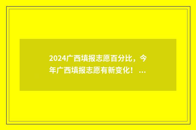 2024广西填报志愿百分比，今年广西填报志愿有新变化！ 2024广西填报志愿可以填多少个