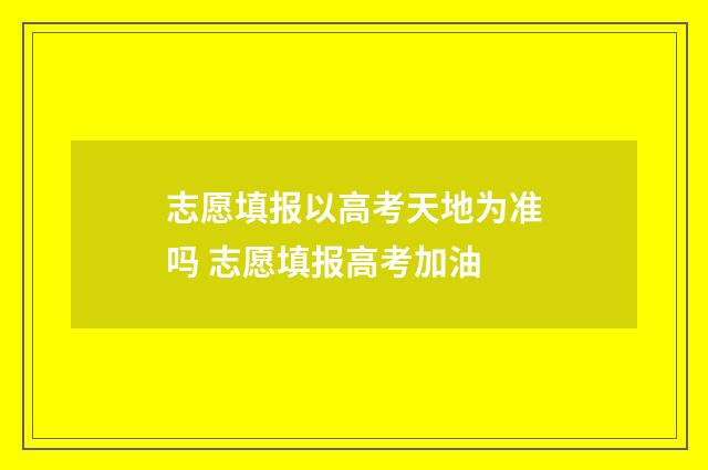 志愿填报以高考天地为准吗 志愿填报高考加油
