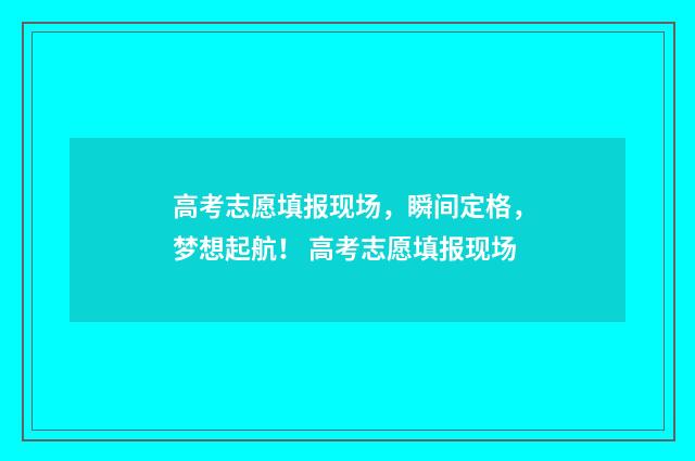 高考志愿填报现场，瞬间定格，梦想起航！ 高考志愿填报现场