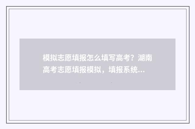 模拟志愿填报怎么填写高考？湖南高考志愿填报模拟，填报系统使用指南 模拟志愿填报怎么操作