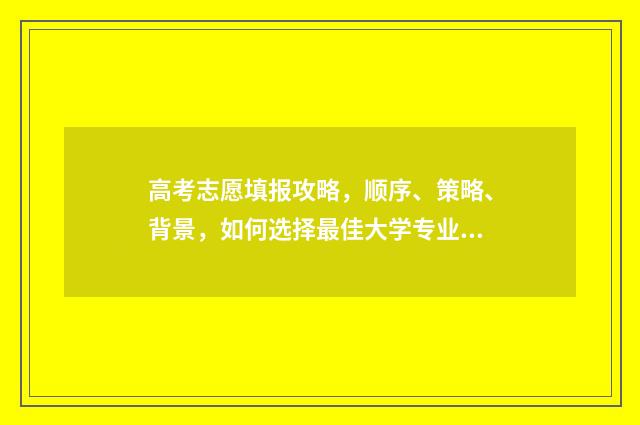 高考志愿填报攻略，顺序、策略、背景，如何选择最佳大学专业？ 高考志愿填报攻略湖南
