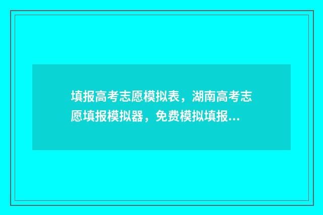 填报高考志愿模拟表，湖南高考志愿填报模拟器，免费模拟填报，提高录取率 填报高考志愿模拟表格模板图片