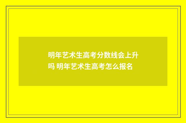 明年艺术生高考分数线会上升吗 明年艺术生高考怎么报名