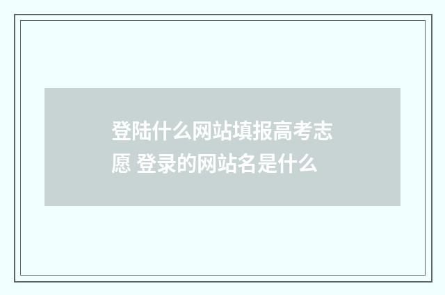 登陆什么网站填报高考志愿 登录的网站名是什么