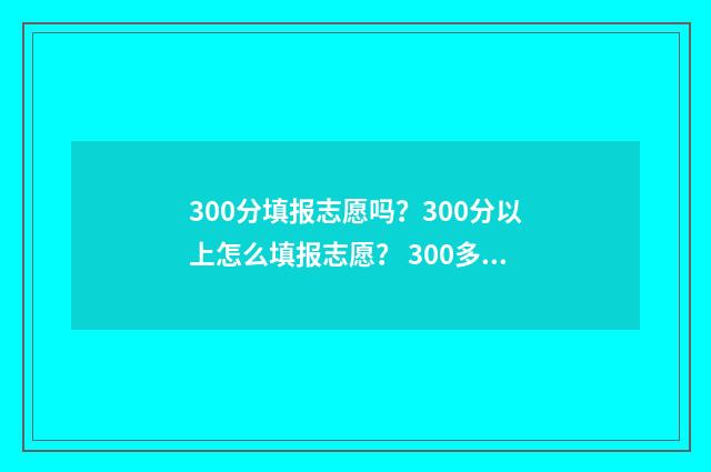 300分填报志愿吗？300分以上怎么填报志愿？ 300多分可以报考哪些学校