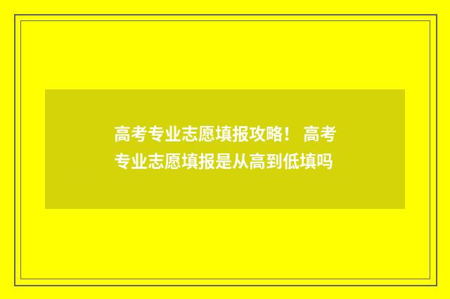 高考专业志愿填报攻略！ 高考专业志愿填报是从高到低填吗