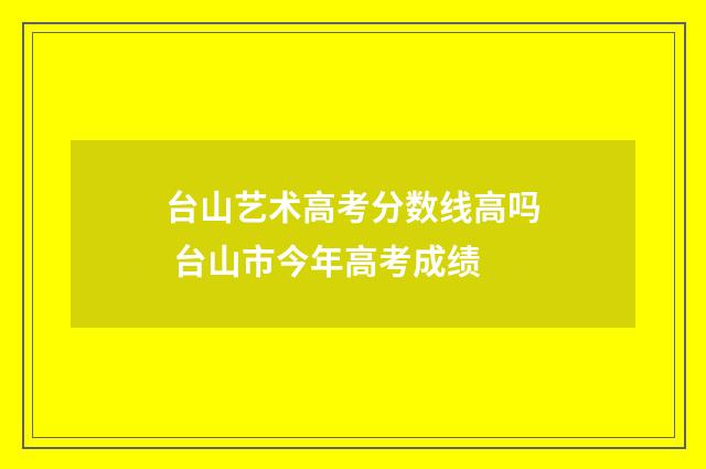台山艺术高考分数线高吗 台山市今年高考成绩
