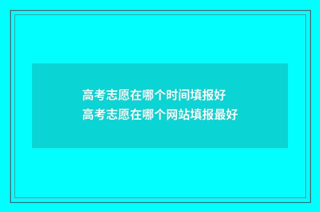 高考志愿在哪个时间填报好 高考志愿在哪个网站填报最好