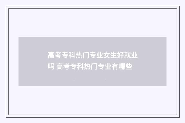高考专科热门专业女生好就业吗 高考专科热门专业有哪些
