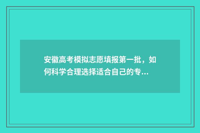 安徽高考模拟志愿填报第一批，如何科学合理选择适合自己的专业和学校？ 安徽高考模拟志愿填报系统
