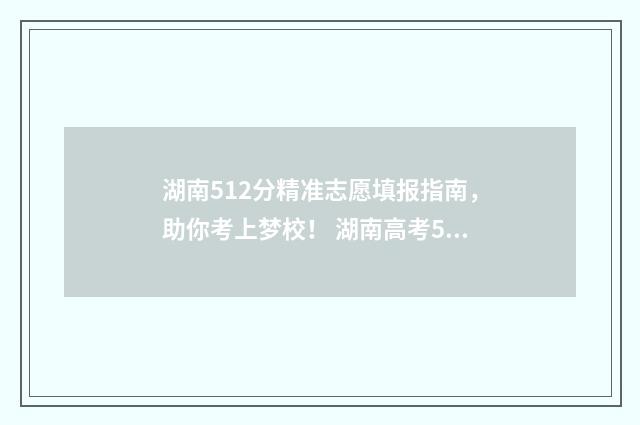 湖南512分精准志愿填报指南，助你考上梦校！ 湖南高考512分