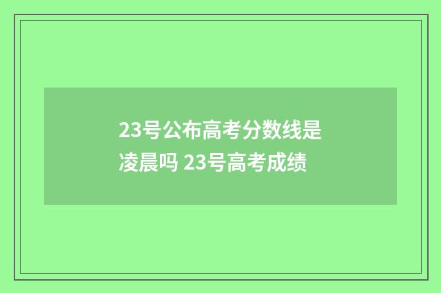 23号公布高考分数线是凌晨吗 23号高考成绩