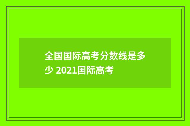 全国国际高考分数线是多少 2021国际高考