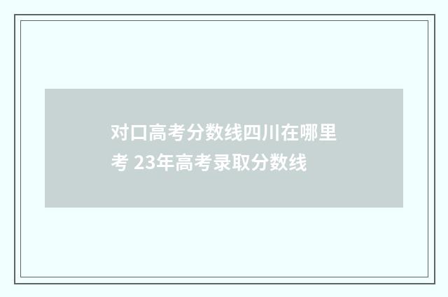 对口高考分数线四川在哪里考 23年高考录取分数线