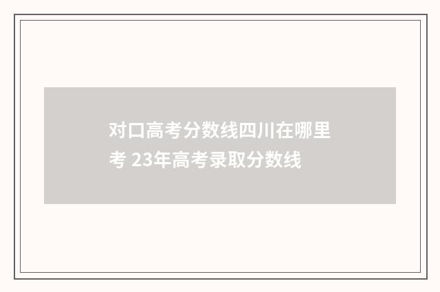 对口高考分数线四川在哪里考 23年高考录取分数线