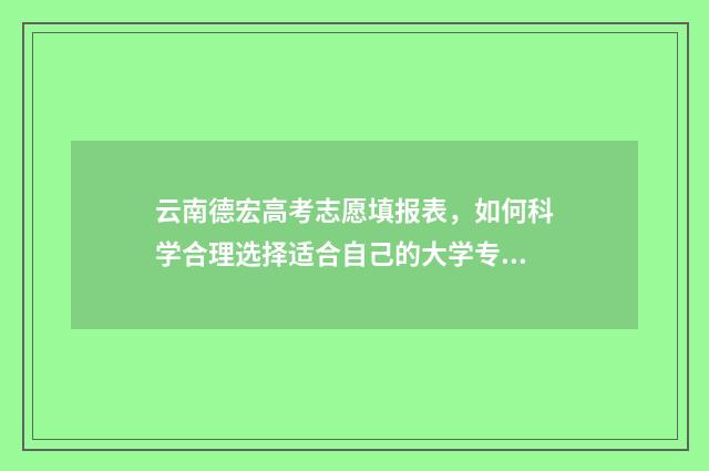 云南德宏高考志愿填报表，如何科学合理选择适合自己的大学专业？ 云南德宏高考志愿填报咨询机构