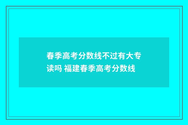 春季高考分数线不过有大专读吗 福建春季高考分数线