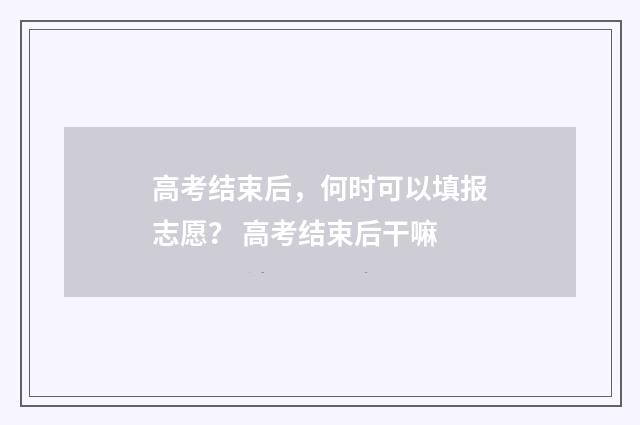 高考结束后，何时可以填报志愿？ 高考结束后干嘛