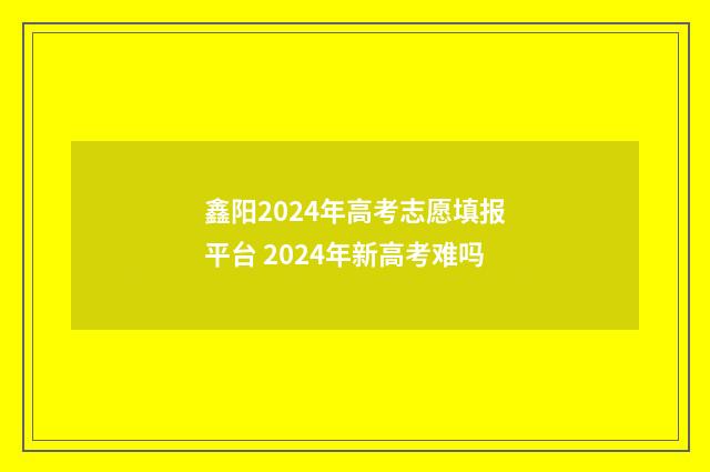 鑫阳2024年高考志愿填报平台 2024年新高考难吗