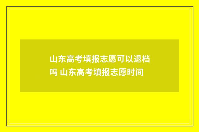 山东高考填报志愿可以退档吗 山东高考填报志愿时间