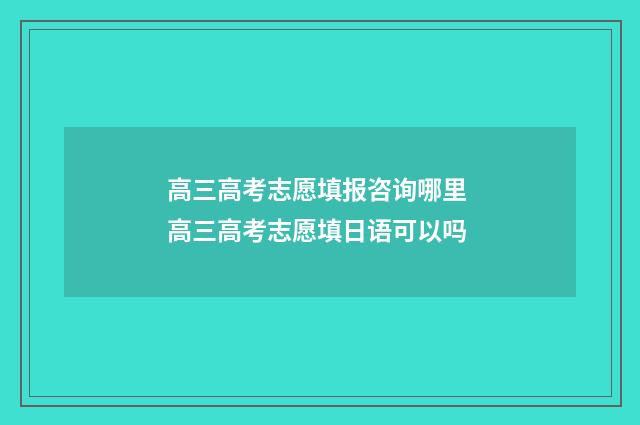 高三高考志愿填报咨询哪里 高三高考志愿填日语可以吗