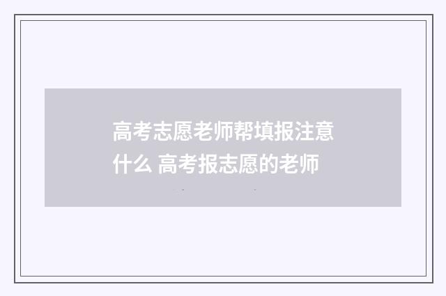 高考志愿老师帮填报注意什么 高考报志愿的老师