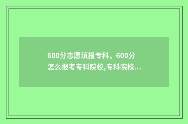 600分志愿填报专科，600分怎么报考专科院校,专科院校推荐 600分报什么专业好