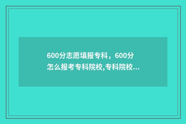 600分志愿填报专科，600分怎么报考专科院校,专科院校推荐 600分报什么专业好