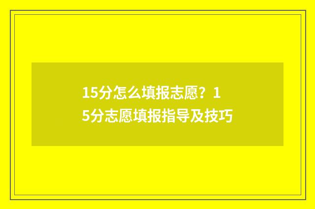 15分怎么填报志愿？15分志愿填报指导及技巧