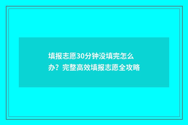 填报志愿30分钟没填完怎么办？完整高效填报志愿全攻略