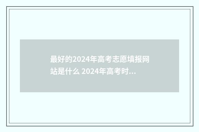 最好的2024年高考志愿填报网站是什么 2024年高考时间具体是多少