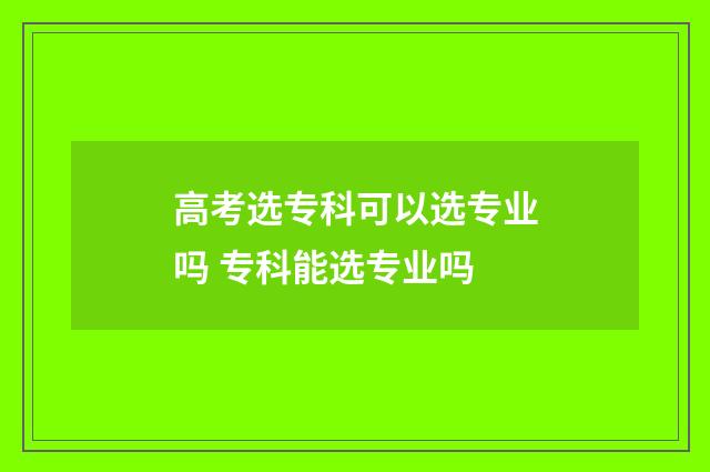 高考选专科可以选专业吗 专科能选专业吗