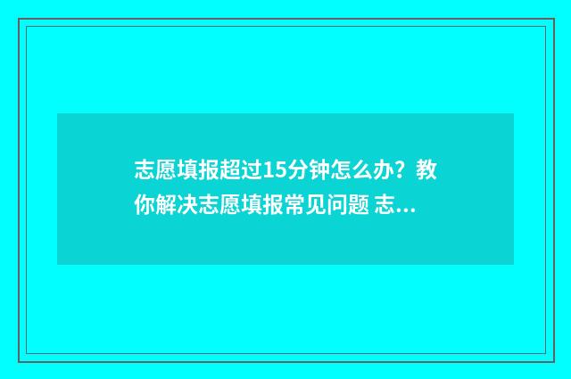 志愿填报超过15分钟怎么办？教你解决志愿填报常见问题 志愿填报超过半小时怎么办