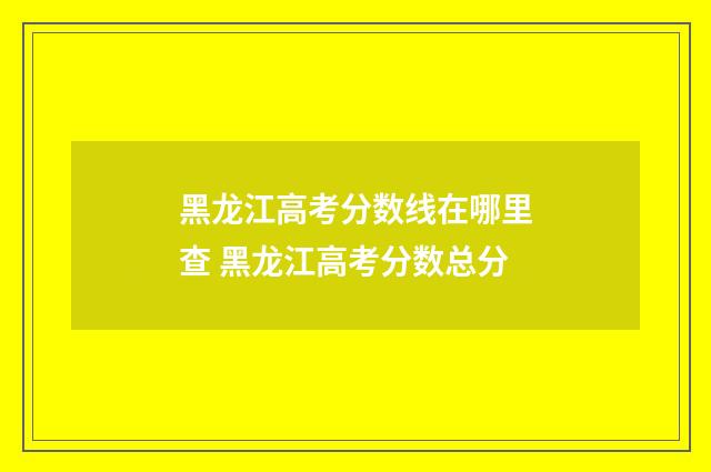 黑龙江高考分数线在哪里查 黑龙江高考分数总分