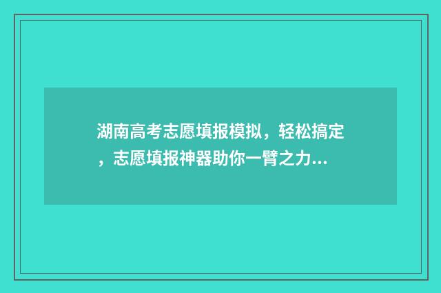 湖南高考志愿填报模拟，轻松搞定，志愿填报神器助你一臂之力 湖南高考志愿填报表