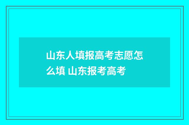 山东人填报高考志愿怎么填 山东报考高考