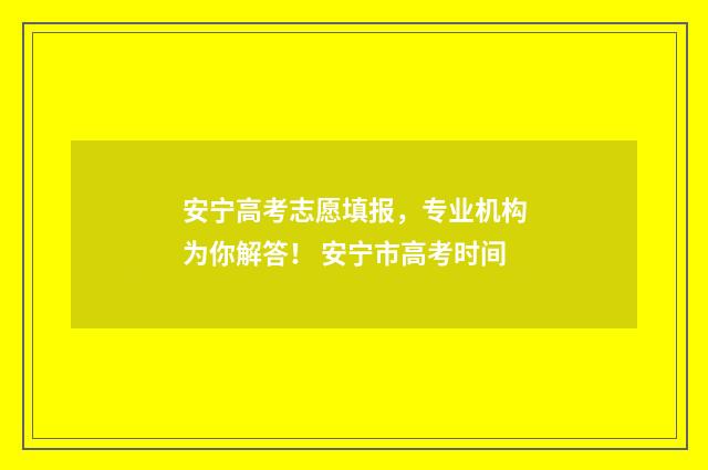 安宁高考志愿填报，专业机构为你解答！ 安宁市高考时间