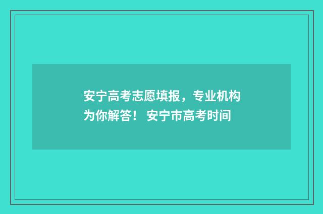 安宁高考志愿填报，专业机构为你解答！ 安宁市高考时间