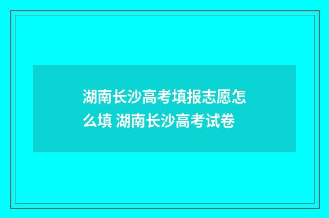 湖南长沙高考填报志愿怎么填 湖南长沙高考试卷