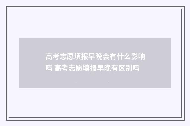 高考志愿填报早晚会有什么影响吗 高考志愿填报早晚有区别吗