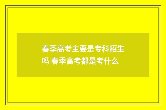 春季高考主要是专科招生吗 春季高考都是考什么